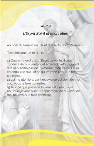 Jour 4
L’Esprit Saint et le chrétien
Au nom du Père et du Fils et du Saint-Esprit. R/ Amen.
Texte biblique: Jn 16, 13-15
13 Quand il viendra, lui, l’Esprit de vérité, il vous
conduira dans la vérité tout entière. En eﬀet, ce qu’il
dira ne viendra pas de lui-même : mais ce qu’il aura
entendu, il le dira ; et ce qui va venir, il vous le fera
connaître.
14 Lui me gloriﬁera, car il recevra ce qui vient de moi
pour vous le faire connaître.
15 Tout ce que possède le Père est à moi ; voilà
pourquoi je vous ai dit : L’Esprit reçoit ce qui vient de
moi pour vous le faire connaître.
 