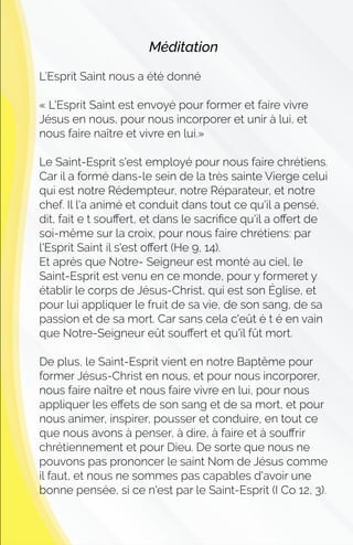Méditation
L’Esprit Saint nous a été donné
« L'Esprit Saint est envoyé pour former et faire vivre
Jésus en nous, pour nous incorporer et unir à lui, et
nous faire naître et vivre en lui.»
Le Saint-Esprit s'est employé pour nous faire chrétiens.
Car il a formé dans-le sein de la très sainte Vierge celui
qui est notre Rédempteur, notre Réparateur, et notre
chef. Il l'a animé et conduit dans tout ce qu'il a pensé,
dit, fait e t souﬀert, et dans le sacriﬁce qu'il a oﬀert de
soi-même sur la croix, pour nous faire chrétiens: par
l'Esprit Saint il s'est oﬀert (He 9, 14).
Et après que Notre- Seigneur est monté au ciel, le
Saint-Esprit est venu en ce monde, pour y formeret y
établir le corps de Jésus-Christ, qui est son Église, et
pour lui appliquer le fruit de sa vie, de son sang, de sa
passion et de sa mort. Car sans cela c'eût é t é en vain
que Notre-Seigneur eût souﬀert et qu'il fût mort.
De plus, le Saint-Esprit vient en notre Baptême pour
former Jésus-Christ en nous, et pour nous incorporer,
nous faire naître et nous faire vivre en lui, pour nous
appliquer les eﬀets de son sang et de sa mort, et pour
nous animer, inspirer, pousser et conduire, en tout ce
que nous avons à penser, à dire, à faire et à souﬀrir
chrétiennement et pour Dieu. De sorte que nous ne
pouvons pas prononcer le saint Nom de Jésus comme
il faut, et nous ne sommes pas capables d'avoir une
bonne pensée, si ce n'est par le Saint-Esprit (I Co 12, 3).
 