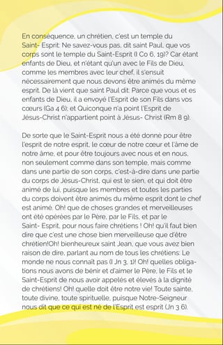 En conséquence, un chrétien, c'est un temple du
Saint- Esprit: Ne savez-vous pas, dit saint Paul, que vos
corps sont le temple du Saint-Esprit (I Co 6, 19)? Car étant
enfants de Dieu, et n'étant qu'un avec le Fils de Dieu,
comme les membres avec leur chef, il s'ensuit
nécessairement que nous devons être animés du même
esprit. De là vient que saint Paul dit: Parce que vous et es
enfants de Dieu, il a envoyé l'Esprit de son Fils dans vos
cœurs (Ga 4 6); et Quiconque n'a point l'Esprit de
Jésus-Christ n'appartient point à Jésus- Christ (Rm 8 9).
De sorte que le Saint-Esprit nous a été donné pour être
l'esprit de notre esprit, le cœur de notre cœur et l'âme de
notre âme, et pour être toujours avec nous et en nous,
non seulement comme dans son temple, mais comme
dans une partie de son corps, c'est-à-dire dans une partie
du corps de Jésus-Christ, qui est le sien, et qui doit être
animé de lui, puisque les membres et toutes les parties
du corps doivent être animés du même esprit dont le chef
est animé. Oh! que de choses grandes et merveilleuses
ont été opérées par le Père, par le Fils, et par le
Saint- Esprit, pour nous faire chrétiens ! Oh! qu'il faut bien
dire que c'est une chose bien merveilleuse que d'être
chrétien!Oh! bienheureux saint Jean, que vous avez bien
raison de dire, parlant au nom de tous les chrétiens: Le
monde ne nous connaît pas (I Jn 3, 1)! Oh! quelles obliga-
tions nous avons de bénir et d'aimer le Père, le Fils et le
Saint-Esprit de nous avoir appelés et élevés à la dignité
de chrétiens! Oh! quelle doit être notre vie! Toute sainte,
toute divine, toute spirituelle, puisque Notre-Seigneur
nous dit que ce qui est né de l'Esprit est esprit (Jn 3 6).
 