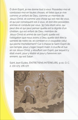 Ô divin Esprit, je me donne tout à vous: Possédez-moi et
conduisez-moi en toutes choses, et faites que je vive
comme un enfant de Dieu, comme un membre de
Jésus-Christ, et comme une chose qui est née de vous,
et qui par conséquent est à vous, et doit être possédée,
animée et conduite par vous. 35 Cela étant ainsi, qui
peut dire et qui peut penser quelle est la dignité d'un
chrétien, qui est enfant de Dieu, membre de
Jésus-Christ et animé de son Esprit; quelle est
l'obligation que nous avons à Dieu; quelle doit être la
sainteté de notre vie, et combien e s t coupable celui
qui pèche mortellement? Car il chasse le Saint-Esprit de
son temple, pour y loger l'esprit malin; il cruciﬁe et tue
en soi Jésus-Christ, y étouﬀant son Esprit, par lequel il y
était vivant, pour y établir et pour y fairevivre son
ennemi, qui est Satan.
Saint Jean Eudes, ENTRETIENS INTÉRIEURS, 9-10, O. C.
2, 172-173. 176-177
 