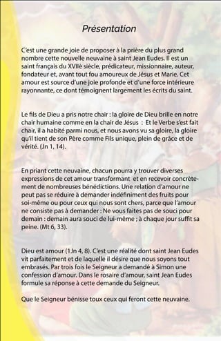 C’est une grande joie de proposer à la prière du plus grand
nombre cette nouvelle neuvaine à saint Jean Eudes. Il est un
saint français du XVIIè siècle, prédicateur, missionnaire, auteur,
fondateur et, avant tout fou amoureux de Jésus et Marie. Cet
amour est source d’une joie profonde et d’une force intérieure
rayonnante, ce dont témoignent largement les écrits du saint.
Le fils de Dieu a pris notre chair : la gloire de Dieu brille en notre
chair humaine comme en la chair de Jésus : Et le Verbe s’est fait
chair, il a habité parmi nous, et nous avons vu sa gloire, la gloire
qu’il tient de son Père comme Fils unique, plein de grâce et de
vérité. (Jn 1, 14).
En priant cette neuvaine, chacun pourra y trouver diverses
expressions de cet amour transformant et en recevoir concrète-
ment de nombreuses bénédictions. Une relation d’amour ne
peut pas se réduire à demander indéfiniment des fruits pour
soi-même ou pour ceux qui nous sont chers, parce que l’amour
ne consiste pas à demander : Ne vous faites pas de souci pour
demain : demain aura souci de lui-même ; à chaque jour suffit sa
peine. (Mt 6, 33).
Dieu est amour (1Jn 4, 8). C’est une réalité dont saint Jean Eudes
vit parfaitement et de laquelle il désire que nous soyons tout
embrasés. Par trois fois le Seigneur a demandé à Simon une
confession d’amour. Dans le rosaire d’amour, saint Jean Eudes
formule sa réponse à cette demande du Seigneur.
Que le Seigneur bénisse toux ceux qui feront cette neuvaine.
Présentation
 