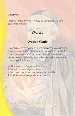 Questions:
Puisque nous sommes “temple du saint Esprit”, à quoi
cela nous engage?
Chants..
Oraison Finale
Esprit Saint, je me donne à toi. Prends possession de moi,
consuits-moi en tout et fais que je vive comme un ﬁls de
Dieu, comme membre de Jésus Christ et comme une
personne qui, née de toi, t’appartient et doit être animé et
conduit par toi. Amen.
V/ Nous voulons Seigneur Jésus,
R/ Que tu vives et règnes en nous
V/ et que tu bénisses pour nous, avec son ﬁls
R/ La très sainte Vierge Marie. Amen.
 