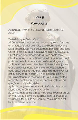 Jour 5
Former Jésus
Au nom du Père et du Fils et du Saint-Esprit. R/
Amen.
Texte biblique. Gal 2, 16-20
16 Cependant, nous avons reconnu que ce n’est pas
en pratiquant la loi de Moïse que l’homme devient
juste devant Dieu, mais seulement par la foi en Jésus
Christ ; c’est pourquoi nous avons cru, nous aussi, au
Christ Jésus pour devenir des justes par la foi au
Christ, et non par la pratique de la Loi, puisque, par la
pratique de la Loi, personne ne deviendra juste.
17 S’il était vrai qu’en cherchant à devenir des justes
grâce au Christ, nous avons été trouvés pécheurs,
nous aussi, cela ne voudrait-il pas dire que le Christ
est au service du péché ? Il n’en est rien, bien sûr !
18 Si maintenant je revenais à la Loi que j’ai rejetée,
reconstruisant ainsi ce que j’ai démoli, j’attesterais
que j’ai eu tort de la rejeter.
19 Par la Loi, je suis mort à la Loi aﬁn de vivre pour
Dieu ; avec le Christ, je suis cruciﬁé.
20 Je vis, mais ce n’est plus moi, c’est le Christ qui vit
en moi. Ce que je vis aujourd’hui dans la chair, je le
vis dans la foi au Fils de Dieu qui m’a aimé et s’est
livré lui-même pour moi.
 