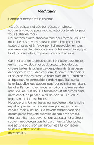 Méditation
Comment former Jésus en nous.
«Ô très puissant et très bon Jésus, employez
vous-même votre puissance et votre bonté inﬁnie, pour
vous établir en moi.»
Nous avons quatre choses à faire pour former Jésus en
nous : I. Nous devons nous exercer à le regarder en
toutes choses, et à n'avoir point d'autre objet, en tous
nos exercices de dévotion et en toutes nos actions, que
lui et tous ses états, mystères, vertus et actions.
Car il est tout en toutes choses: il est l'être des choses
qui sont, la vie des choses vivantes, la beauté des
choses belles, la puissance des puissants, la sagesse
des sages, la vertu des vertueux, la sainteté des saints.
Et nous ne faisons presque point d'action qu'il n'en ait f
a i tquelqu'une semblable pendant qu'il était sur la
terre, laquelle nous devons regarder et imiter en faisant
la nôtre. Par ce moyen nous remplirons notreentende-
ment de Jésus et nous le formerons et établirons dans
notre esprit, en pensant ainsi souvent à lui et en le
regardant en toutes choses. 2.
Nous devons former Jésus, non seulement dans notre
esprit en pensant à lui et en le regardant en toutes
choses, mais aussi nous le devons former dans nos
cœurs par le fréquent exercice de son divin amour.
Pour cet eﬀet nous devons nous accoutumer à élever
souvent notre cœur vers lui par amour, à faire toutes
nos actions pour son pur amour, et à lui consacrer
toutes les aﬀections de
notrecœur. 3.
 