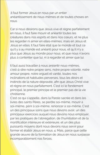 .Il faut former Jésus en nous par un entier
anéantissement de nous-mêmes et de toutes choses en
nous.
Car si nous désirons que Jésus vive et règne parfaitement
en nous, il faut faire mourir et anéantir toutes les
créatures dans nos esprits et dans nos cœurs, et ne plus
les regarder ni aimer en elles-mêmes, mais en Jésus et
Jésus en elles. Il faut faire état que le monde et tout ce
qu'il y a au monde est anéanti pour nous, et qu'il n'y a
plus que Jésus au monde pour nous, et que nous n'avons
plus à contenter que lui, ni à regarder et aimer que lui.
Il faut aussi travailler à nous anéantir nous-mêmes,
c'est-à-dire notre propre sens, notre propre volonté, notre
amour-propre, notre orgueil et vanité, toutes nos
inclinations et habitudes perverses, tous les désirs et
instincts de la nature dépravée, aﬁn que Jésus Christ vive
et règne en nous parfaitement. C'est ici le fondement
principal, le premier principe et le premier pas de la vie
chrétienne.
C'est ce qui s'appelle, dans la Parole sacrée et dans les
livres des saints Pères, se perdre soi-même, mourir à
soi-même, périr à soi-même, renoncer à soi-même. C'est
un des principaux soins que nous devons avoir, un des
principaux exercices auquel nous devons nous employer,
par les pratiques de l'abnégation, de l'humiliation et de la
mortiﬁcation intérieure et extérieure, et un des plus
puissants moyens dont nous devons nous servir pour
former et établir Jésus en nous. 4. Mais, parce que cette
grande œuvre de la formation de Jésus en nous surpasse
incomparablement nos forces,
 