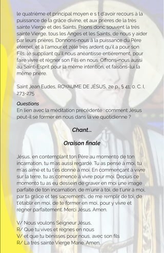 le quatrième et principal moyen e s t d'avoir recours à la
puissance de la grâce divine, et aux prières de la très
sainte Vierge et des Saints. Prions donc souvent la très
sainte Vierge, tous les Anges et les Saints, de nous y aider
par leurs prières. Donnons-nous à la puissance du Père
éternel, et à l'amour et zèle très ardent qu'il a pour son
Fils, le suppliant qu'il nous anéantisse entièrement, pour
faire vivre et régner son Fils en nous. Oﬀrons-nous aussi
au Saint-Esprit pour la même intention, et faisons-lui la
même prière.
Saint Jean Eudes, ROYAUME DE JÉSUS, 2e p., § 41; 0. C. I,
273-275
Questions
En lien avec la méditation précédente : comment Jésus
peut-il se former en nous dans la vie quotidienne ?
Chant...
Oraison ﬁnale
Jésus, en contemplant ton Père au momento de ton
incarnation, tu m’as aussi regardé. Tu as pensé à moi, tu
m’as aimé et tu t’es donné à moi. En commençant à vivre
sur la terre, tu as comencé à vivre pour moi. Depuis ce
momento tu as eu dessein de graver en moi une image
parfaite de ton incarnation, de m’unir à toi, de t’unir à moi,
par ta grâce et tes sacrements, de me remplir de toi, de
t’établir en moi, de te former en moi, pour y vivre et
régner parfaitement. Merci Jésus. Amen.
V/ Nous voulons Seigneur Jésus,
R/ Que tu vives et règnes en nous
V/ et que tu bénisses pour nous, avec son ﬁls
R/ La très sainte Vierge Marie. Amen.
 