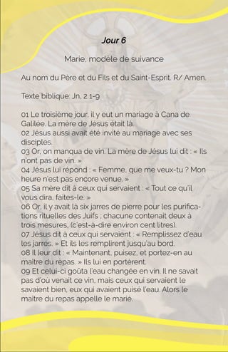 Jour 6
Marie, modèle de suivance
Au nom du Père et du Fils et du Saint-Esprit. R/ Amen.
Texte biblique: Jn, 2 1-9
01 Le troisième jour, il y eut un mariage à Cana de
Galilée. La mère de Jésus était là.
02 Jésus aussi avait été invité au mariage avec ses
disciples.
03 Or, on manqua de vin. La mère de Jésus lui dit : « Ils
n’ont pas de vin. »
04 Jésus lui répond : « Femme, que me veux-tu ? Mon
heure n’est pas encore venue. »
05 Sa mère dit à ceux qui servaient : « Tout ce qu’il
vous dira, faites-le. »
06 Or, il y avait là six jarres de pierre pour les puriﬁca-
tions rituelles des Juifs ; chacune contenait deux à
trois mesures, (c’est-à-dire environ cent litres).
07 Jésus dit à ceux qui servaient : « Remplissez d’eau
les jarres. » Et ils les remplirent jusqu’au bord.
08 Il leur dit : « Maintenant, puisez, et portez-en au
maître du repas. » Ils lui en portèrent.
09 Et celui-ci goûta l’eau changée en vin. Il ne savait
pas d’où venait ce vin, mais ceux qui servaient le
savaient bien, eux qui avaient puisé l’eau. Alors le
maître du repas appelle le marié.
 