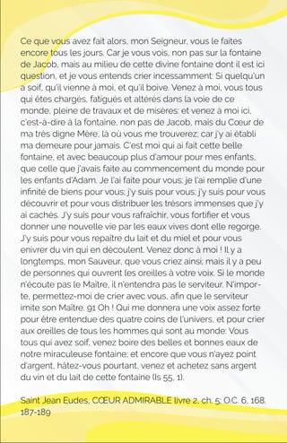 Ce que vous avez fait alors, mon Seigneur, vous le faites
encore tous les jours. Car je vous vois, non pas sur la fontaine
de Jacob, mais au milieu de cette divine fontaine dont il est ici
question, et je vous entends crier incessamment: Si quelqu'un
a soif, qu'il vienne à moi, et qu'il boive. Venez à moi, vous tous
qui êtes chargés, fatigués et altérés dans la voie de ce
monde, pleine de travaux et de misères: et venez à moi ici,
c'est-à-dire à la fontaine, non pas de Jacob, mais du Cœur de
ma très digne Mère, là où vous me trouverez; car j'y ai établi
ma demeure pour jamais. C'est moi qui ai fait cette belle
fontaine, et avec beaucoup plus d'amour pour mes enfants,
que celle que j'avais faite au commencement du monde pour
les enfants d'Adam. Je l'ai faite pour vous; je l'ai remplie d'une
inﬁnité de biens pour vous; j'y suis pour vous; j'y suis pour vous
découvrir et pour vous distribuer les trésors immenses que j'y
ai cachés. J'y suis pour vous rafraîchir, vous fortiﬁer et vous
donner une nouvelle vie par les eaux vives dont elle regorge.
J'y suis pour vous repaître du lait et du miel et pour vous
enivrer du vin qui en découlent. Venez donc à moi ! Il y a
longtemps, mon Sauveur, que vous criez ainsi; mais il y a peu
de personnes qui ouvrent les oreilles à votre voix. Si le monde
n'écoute pas le Maître, il n'entendra pas le serviteur. N'impor-
te, permettez-moi de crier avec vous, aﬁn que le serviteur
imite son Maître. 91 Oh ! Qui me donnera une voix assez forte
pour être entendue des quatre coins de l'univers, et pour crier
aux oreilles de tous les hommes qui sont au monde: Vous
tous qui avez soif, venez boire des belles et bonnes eaux de
notre miraculeuse fontaine; et encore que vous n'ayez point
d'argent, hâtez-vous pourtant, venez et achetez sans argent
du vin et du lait de cette fontaine (Is 55, 1).
Saint Jean Eudes, CŒUR ADMIRABLE livre 2, ch. 5; O.C. 6, 168.
187-189
 