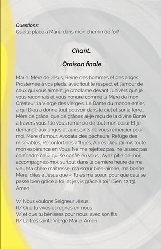 Questions:
Quelle place a Marie dans mon chemin de foi?
Chant..
Oraison ﬁnale
Marie, Mère de Jésus, Reine des hommes et des anges,
Prosternée à vos pieds, avec tout le respect et l'amour de
ceux qui vous aiment, je proclame devant l'univers que je
vous reconnais et vous honore comme la Mère de mon
Créateur, la Vierge des vierges, La Dame du monde entier,
à qui Dieu a donné tout pouvoir dans le ciel et sur la terre…
Mère de grâce, que de grâces ai-je reçu de la divine Bonté
à travers vous ! Je vous remercie de tout mon cœur Et je
demande aux anges et aux saints de vous remercier pour
moi. Mère d'amour, Avocate des pécheurs, Refuge des
misérables, Réconfort des aﬄigés, Après Dieu j'ai mis toute
mon espérance en Vous. Ne me rejettez pas, ne laissez pas
confondre celui qui se conﬁe en vous ; Ayez pitié de moi,
accompagnez-moi, surtout dans la dernière heure de ma
vie... Ma chère maîtresse, ma sœur bien-aimée, ma bonne
Mère, dites à Jésus que « Tu es ma sœur, pour que cela se
passe bien grâce à toi, et je vis grâce à toi " (Gen. 12,13).
Amen
V/ Nous voulons Seigneur Jésus,
R/ Que tu vives et règnes en nous
V/ et que tu bénisses pour nous, avec son ﬁls
R/ La très sainte Vierge Marie. Amen.
 