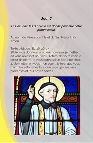 Jour 7
Le Coeur de Jésus nous a été donné pour être notre
propre coeur.
Au nom du Père et du Fils et du Saint-Esprit. R/
Amen.
Texte biblique: Ez 36, 26-27
26 Je vous donnerai un cœur nouveau, je mettrai
en vous un esprit nouveau. J’ôterai de votre chair le
cœur de pierre, je vous donnerai un cœur de chair.
27 Je mettrai en vous mon esprit, je ferai que vous
marchiez selon mes lois, que vous gardiez mes
préceptes et leur soyez ﬁdèles.
 