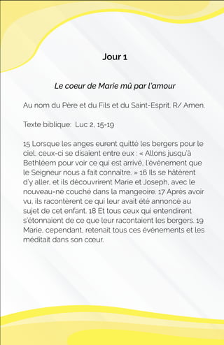 Jour 1
Le coeur de Marie mû par l’amour
Au nom du Père et du Fils et du Saint-Esprit. R/ Amen.
Texte biblique: Luc 2, 15-19
15 Lorsque les anges eurent quitté les bergers pour le
ciel, ceux-ci se disaient entre eux : « Allons jusqu’à
Bethléem pour voir ce qui est arrivé, l’événement que
le Seigneur nous a fait connaître. » 16 Ils se hâtèrent
d’y aller, et ils découvrirent Marie et Joseph, avec le
nouveau-né couché dans la mangeoire. 17 Après avoir
vu, ils racontèrent ce qui leur avait été annoncé au
sujet de cet enfant. 18 Et tous ceux qui entendirent
s’étonnaient de ce que leur racontaient les bergers. 19
Marie, cependant, retenait tous ces événements et les
méditait dans son cœur.
 