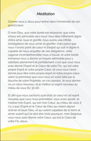 Méditation
Donnez vous à Jésus pour entrer dans l’immensité de son
grand coeur.
Ô mon Dieu, que votre bonté est excessive, que votre
amour est admirable vers nous! Vous êtes inﬁniment digne
d'être aimé, loué et gloriﬁé; nous avons une inﬁnité
d'obligations de vous aimer et gloriﬁer; mais parce que
nous n'avons point de cœur ni d'esprit qui soit ni digne ni
capable de nous acquitter de ces obligations, votre
sagesse incompréhensible nous a trouvé, et votre bonté
immense nous a donné un moyen admirable pour y
satisfaire pleinement et parfaitement: c'est que vous nous
avez donné l'Esprit et le Cœur de votre Fils, qui est votre
propre Esprit et votre propre Cœur, et vous nous l'avez
donné pour être notre propre esprit et notre propre cœur,
selon la promesse que vous nous en aviez faite par la
bouche de votre Prophète, en ces paroles: Je vous donne-
rai un cœur nouveau, et je mettrai un esprit nouveau au
milieu de vous (Ez 36 26).
Et aﬁn que nous sachions quel était ce cœur et cet esprit
nouveau que vous nous promettiez, vous aviez ajouté: Je
mettrai mon Esprit, qui est mon Cœur, au milieu de vous. Il
n'y a que l'Esprit et le Cœur de Dieu qui soient dignes
d'aimer et louer Dieu, et qui soient capables de le bénir et
aimer autant qu'il le doit être..Voilà pourquoi, mon Seigneur,
vous nous avez donné votre Cœur, qui est le Cœur de
votre Fils Jésus,
 