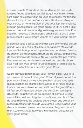 comme aussi le Cœur de sa divine Mère et les cœurs de
tousses Anges et de tous ses Saints, qui tous ensemble ne
sont qu'un seul cœur. Vous qui lisez ces choses, mettez ceci
dans votre esprit que ce Cœur vous a été donné, aﬁn que
vous serviez et honoriez Dieu, et que vous fassiez sa volonté
avec un grand cœur et un grand amour (2 M 1,3) c'est-à-dire
avec un cœur et un amour digne de sa grandeur inﬁnie. Pour
cet eﬀet, renoncez à votre propre cœur, c'est-à-dire à votre
propre esprit, à votre propre volonté et à votre amour-propre;
et donnez-vous à Jésus, pour entrer dans l'immensité de son
grand Cœur, qui contient le Cœur de sa sainte Mère et de
tous ses Saints, et pour vous perdre dans cet abîme d'amour,
de charité, de miséricorde, d'humilité de pureté, de patience,
de soumission et de sainteté. Ne vous contentez pas d'aimer
Dieu avec votre cœur humain: cela est trop peu de chose,
cela n'est rien. Mais aimez-le Corde magno et animo volenti,
aimez-le en tout l'amour de votre grand Cœur.
Quant on vous demandera si vous l'aimez, dites: «Oui, je le
veux aimer, et de tout mon grand Cœur, et je me donne à lui
pour cela.» Si vous aimez votre prochain et que vous ayez
quelque action de charité à faire, aimez-le et faites pour lui
tout ce que vous devez, en la charité de votre grand Cœur.
S'il faut souﬀrir quelque chose, que ce soit en son esprit
d'humilité, de patience, de soumission et d'amour. Si vous
avez à faire quelque obligation, donation ou sacriﬁce à Dieu,
de vous-même ou de quelque autre chose, que ce soit en
l'esprit d'amour et de zèle de votre grand Cœur. Quand vous
direz ces saintes paroles: Je vous louerai, Seigneur, de tout
mon Cœur (Ps 110, 1), que votre intention soit de parler de
votre grand Cœur.
 