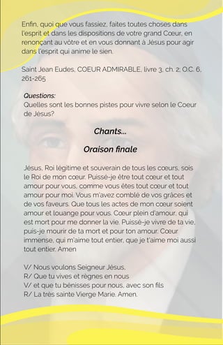 Questions:
Quelles sont les bonnes pistes pour vivre selon le Coeur
de Jésus?
Chants...
Oraison ﬁnale
Jésus, Roi légitime et souverain de tous les cœurs, sois
le Roi de mon cœur. Puissé-je être tout cœur et tout
amour pour vous, comme vous êtes tout cœur et tout
amour pour moi. Vous m'avez comblé de vos grâces et
de vos faveurs. Que tous les actes de mon cœur soient
amour et louange pour vous. Cœur plein d'amour, qui
est mort pour me donner la vie. Puissé-je vivre de ta vie,
puis-je mourir de ta mort et pour ton amour. Cœur
immense, qui m’aime tout entier, que je t'aime moi aussi
tout entier. Amen
V/ Nous voulons Seigneur Jésus,
R/ Que tu vives et règnes en nous
V/ et que tu bénisses pour nous, avec son ﬁls
R/ La très sainte Vierge Marie. Amen.
Enﬁn, quoi que vous fassiez, faites toutes choses dans
l'esprit et dans les dispositions de votre grand Cœur, en
renonçant au vôtre et en vous donnant à Jésus pour agir
dans l'esprit qui anime le sien.
Saint Jean Eudes, COEUR ADMIRABLE, livre 3, ch. 2; O.C. 6,
261-265
 
