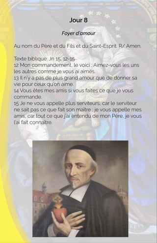 Jour 8
Foyer d’amour
Au nom du Père et du Fils et du Saint-Esprit. R/ Amen.
Texte biblique: Jn 15, 12-15
12 Mon commandement, le voici : Aimez-vous les uns
les autres comme je vous ai aimés.
13 Il n’y a pas de plus grand amour que de donner sa
vie pour ceux qu’on aime.
14 Vous êtes mes amis si vous faites ce que je vous
commande.
15 Je ne vous appelle plus serviteurs, car le serviteur
ne sait pas ce que fait son maître ; je vous appelle mes
amis, car tout ce que j’ai entendu de mon Père, je vous
l’ai fait connaître.
 