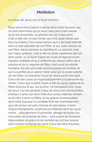 Méditation.
Le Coeur de Jésus est un foyer d’amour
Nous avons trois Cœurs à adorer dans notre Sauveur, qui
ne sont néanmoins qu'un seul Cœur par l'union étroite
qu'ils ont ensemble. Le premier est son Cœur divin,
c'est-à-dire son amour incréé, qui n'est autre chose que
Dieu lui-même. C'est aussi l'amour qu'il a de toute éternité
dans le sein adorable de son Père, et qui, avec l'amour de
son Père, est le principe du SaintEsprit. Le second, c'est
son Cœur spirituel, c'est-à-dire la partie supérieure de son
âme sainte, où le Saint-Esprit est vivant et régnant d'une
manière ineﬀable et où il renferme les trésors inﬁnis de la
science et de la sagesse de Dieu; c'est aussi sa volonté
humaine, faculté spirituelle dont le propre est d'aimer, et
qu'il a sacriﬁée pour opérer notre salut par la seule volonté
de son Père. Le troisième Cœur de Jésus est le très saint
Cœur de son corps uni hypostatiquement à la personne du
Verbe, Cœur que le Saint-Esprit a bâti du sang virginal de la
Mère d'amour et qui, sur la croix, fut transpercé d'un coup
de lance. Ce très aimable Cœur de Jésus est une fournaise
d'amour. Il aime son divin Père d'un amour éternel, immen-
se et inﬁni. Il aime sa Mère, et les grâces inconcevables
dont notre Sauveur l'a comblée font voir manifestement
que cet amour est sans mesure et sans borne. Il aime
l'Église triomphante, souﬀrante et militante dont les sacre-
ments - spécialement l'Eucharistie, abrégé de toutes les
merveilles de la bonté de Dieu - sont autant de fontaines
inépuisables de grâce et de sainteté qui ont leur source
dans l'océan immense du sacré Cœur de notre Sauveur.
 