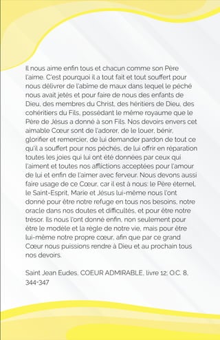 Il nous aime enﬁn tous et chacun comme son Père
l'aime. C'est pourquoi il a tout fait et tout souﬀert pour
nous délivrer de l'abîme de maux dans lequel le péché
nous avait jetés et pour faire de nous des enfants de
Dieu, des membres du Christ, des héritiers de Dieu, des
cohéritiers du Fils, possédant le même royaume que le
Père de Jésus a donné à son Fils. Nos devoirs envers cet
aimable Cœur sont de l'adorer, de le louer, bénir,
gloriﬁer et remercier, de lui demander pardon de tout ce
qu'il a souﬀert pour nos péchés, de lui oﬀrir en réparation
toutes les joies qui lui ont été données par ceux qui
l'aiment et toutes nos aﬄictions acceptées pour l'amour
de lui et enﬁn de l'aimer avec ferveur. Nous devons aussi
faire usage de ce Cœur, car il est à nous: le Père éternel,
le Saint-Esprit, Marie et Jésus lui-même nous l'ont
donné pour être notre refuge en tous nos besoins, notre
oracle dans nos doutes et diﬃcultés, et pour être notre
trésor. Ils nous l'ont donné enﬁn, non seulement pour
être le modèle et la règle de notre vie, mais pour être
lui-même notre propre cœur, aﬁn que par ce grand
Cœur nous puissions rendre à Dieu et au prochain tous
nos devoirs.
Saint Jean Eudes, COEUR ADMIRABLE, livre 12; O.C. 8,
344-347
 