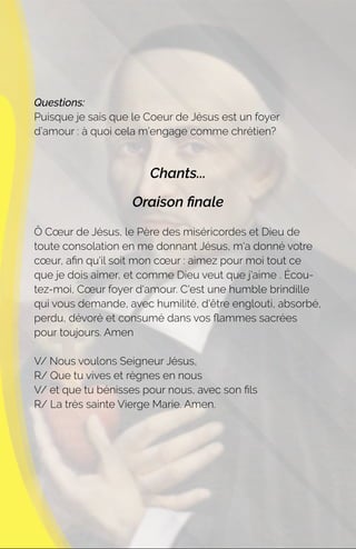 Questions:
Puisque je sais que le Coeur de Jésus est un foyer
d’amour : à quoi cela m’engage comme chrétien?
Chants...
Oraison ﬁnale
Ô Cœur de Jésus, le Père des miséricordes et Dieu de
toute consolation en me donnant Jésus, m'a donné votre
cœur, aﬁn qu'il soit mon cœur : aimez pour moi tout ce
que je dois aimer, et comme Dieu veut que j'aime . Écou-
tez-moi, Cœur foyer d'amour. C'est une humble brindille
qui vous demande, avec humilité, d'être englouti, absorbé,
perdu, dévoré et consumé dans vos ﬂammes sacrées
pour toujours. Amen
V/ Nous voulons Seigneur Jésus,
R/ Que tu vives et règnes en nous
V/ et que tu bénisses pour nous, avec son ﬁls
R/ La très sainte Vierge Marie. Amen.
 
