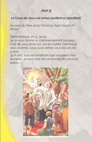 Jour 9
Le Coeur de Jésus est amour puriﬁant et sanctiﬁant.
Au nom du Père et du Fils et du Saint-Esprit. R/
Amen.
Texte biblique: Jn 13, 34-35
34 Je vous donne un commandement nouveau :
c’est de vous aimer les uns les autres. Comme je
vous ai aimés, vous aussi aimez-vous les uns les
autres.
35 À ceci, tous reconnaîtront que vous êtes mes
disciples : si vous avez de l’amour les uns pour les
autres. »
 