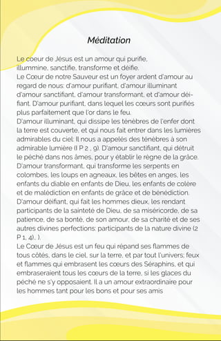 Méditation
Le coeur de Jésus est un amour qui puriﬁe,
illummine, sanctiﬁe, transforme et déiﬁe.
Le Cœur de notre Sauveur est un foyer ardent d'amour au
regard de nous: d'amour puriﬁant, d'amour illuminant
d'amour sanctiﬁant, d'amour transformant, et d'amour déi-
ﬁant. D'amour puriﬁant, dans lequel les cœurs sont puriﬁés
plus parfaitement que l'or dans le feu.
D'amour illuminant, qui dissipe les ténèbres de l'enfer dont
la terre est couverte, et qui nous fait entrer dans les lumières
admirables du ciel: Il nous a appelés des ténèbres à son
admirable lumière (I P 2 , 9). D'amour sanctiﬁant, qui détruit
le péché dans nos âmes, pour y établir le règne de la grâce.
D'amour transformant, qui transforme les serpents en
colombes, les loups en agneaux, les bêtes en anges, les
enfants du diable en enfants de Dieu, les enfants de colère
et de malédiction en enfants de grâce et de bénédiction.
D'amour déiﬁant, qui fait les hommes dieux, les rendant
participants de la sainteté de Dieu, de sa miséricorde, de sa
patience, de sa bonté, de son amour, de sa charité et de ses
autres divines perfections: participants de la nature divine (2
P 1, 4).. ).
Le Cœur de Jésus est un feu qui répand ses ﬂammes de
tous côtés, dans le ciel, sur la terre, et par tout l'univers; feux
et ﬂammes qui embrasent les cœurs des Séraphins, et qui
embraseraient tous les cœurs de la terre, si les glaces du
péché ne s'y opposaient. Il a un amour extraordinaire pour
les hommes tant pour les bons et pour ses amis
 