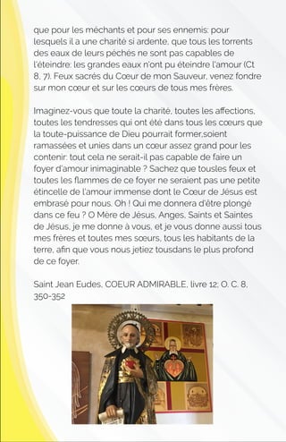 que pour les méchants et pour ses ennemis: pour
lesquels il a une charité si ardente, que tous les torrents
des eaux de leurs péchés ne sont pas capables de
l'éteindre: les grandes eaux n'ont pu éteindre l'amour (Ct
8, 7). Feux sacrés du Cœur de mon Sauveur, venez fondre
sur mon cœur et sur les cœurs de tous mes frères.
Imaginez-vous que toute la charité, toutes les aﬀections,
toutes les tendresses qui ont été dans tous les cœurs que
la toute-puissance de Dieu pourrait former,soient
ramassées et unies dans un cœur assez grand pour les
contenir: tout cela ne serait-il pas capable de faire un
foyer d'amour inimaginable ? Sachez que tousles feux et
toutes les ﬂammes de ce foyer ne seraient pas une petite
étincelle de l'amour immense dont le Cœur de Jésus est
embrasé pour nous. Oh ! Qui me donnera d'être plongé
dans ce feu ? O Mère de Jésus, Anges, Saints et Saintes
de Jésus, je me donne à vous, et je vous donne aussi tous
mes frères et toutes mes sœurs, tous les habitants de la
terre, aﬁn que vous nous jetiez tousdans le plus profond
de ce foyer.
Saint Jean Eudes, COEUR ADMIRABLE, livre 12; O. C. 8,
350-352
 