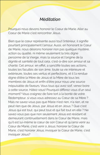 Méditation
Pourquoi nous devons honorer le Coeur de Marie. Aller au
Coeur de Marie c’est rencontrer Jésus.
Bien que le cœur représente aussi tout l'intérieur, il signiﬁe
pourtant principalement l'amour. Aussi, en honorant le Cœur
de Marie, nous désirons honorer non pas quelque mystère,
action ou qualité, ni même seulement la très digne
personne de la Vierge, mais la source et l'origine de la
dignité et sainteté de tout cela, c'est-à-dire son amour et sa
charité. Cet amour, en eﬀet, a sanctiﬁé toutes ses actions,
toutes les facultés de son âme, toute sa vie intérieure et
extérieure, toutes ses vertus et perfections, et il l'a rendue
digne d'être la Mère de Jésus et la Mère de tous les
membres de Jésus et enﬁn d'être pour nous une source
inépuisable de faveurs. Vous tous qui avez soif, venez boire
à cette source. Hâtez-vous! Pourquoi diﬀérez-vous d'un seul
moment? Vous craignez de faire tort à la bonté de votre
Rédempteur, si vous vous adressez au Cœur de sa Mère ?
Mais ne savez-vous pas que Marie n'est rien, n'a rien, et ne
peut rien que de Jésus, par Jésus et en Jésus ? Que c'est
Jésus qui est tout, qui peut tout et qui fait tout en elle ? Ne
savez-vous pas que non seulement Jésus est résidant et
demeurant continuellement dans le Cœur de Marie, mais
qu'il est lui-même le cœur de son Cœur et qu'ainsi venir au
Cœur de Marie, c'est venir à Jésus; honorer le Cœur de
Marie, c'est honorer Jésus; invoquer le Cœur de Marie, c'est
invoquer Jésus?
 