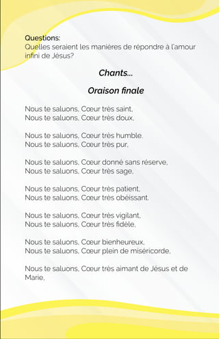 Questions:
Quelles seraient les manières de répondre à l’amour
inﬁni de Jésus?
Chants...
Oraison ﬁnale
Nous te saluons, Cœur très saint,
Nous te saluons, Cœur très doux,
Nous te saluons, Cœur très humble.
Nous te saluons, Cœur très pur,
Nous te saluons, Cœur donné sans réserve,
Nous te saluons, Cœur très sage,
Nous te saluons, Cœur très patient,
Nous te saluons, Cœur très obéissant.
Nous te saluons, Cœur très vigilant,
Nous te saluons, Cœur très ﬁdèle,
Nous te saluons, Cœur bienheureux,
Nous te saluons, Cœur plein de miséricorde,
Nous te saluons, Cœur très aimant de Jésus et de
Marie,
 