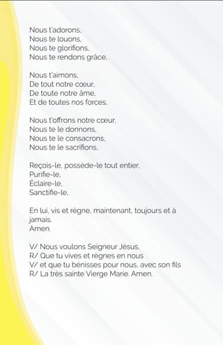 Nous t’adorons,
Nous te louons,
Nous te gloriﬁons,
Nous te rendons grâce,
Nous t’aimons,
De tout notre cœur,
De toute notre âme,
Et de toutes nos forces,
Nous t’oﬀrons notre cœur,
Nous te le donnons,
Nous te le consacrons,
Nous te le sacriﬁons,
Reçois-le, possède-le tout entier,
Puriﬁe-le,
Éclaire-le,
Sanctiﬁe-le,
En lui, vis et règne, maintenant, toujours et à
jamais.
Amen.
V/ Nous voulons Seigneur Jésus,
R/ Que tu vives et règnes en nous
V/ et que tu bénisses pour nous, avec son ﬁls
R/ La très sainte Vierge Marie. Amen.
 
