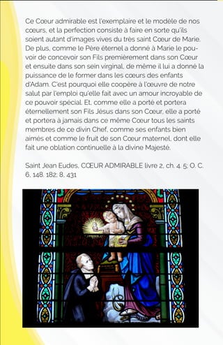Ce Cœur admirable est l'exemplaire et le modèle de nos
cœurs, et la perfection consiste à faire en sorte qu'ils
soient autant d'images vives du très saint Cœur de Marie.
De plus, comme le Père éternel a donné à Marie le pou-
voir de concevoir son Fils premièrement dans son Cœur
et ensuite dans son sein virginal, de même il lui a donné la
puissance de le former dans les cœurs des enfants
d'Adam. C'est pourquoi elle coopère à l'œuvre de notre
salut par l'emploi qu'elle fait avec un amour incroyable de
ce pouvoir spécial. Et, comme elle a porté et portera
éternellement son Fils Jésus dans son Cœur, elle a porté
et portera à jamais dans ce même Cœur tous les saints
membres de ce divin Chef, comme ses enfants bien
aimés et comme le fruit de son Cœur maternel, dont elle
fait une oblation continuelle à la divine Majesté.
Saint Jean Eudes, CŒUR ADMIRABLE livre 2, ch. 4. 5; O. C.
6, 148. 182; 8, 431
 