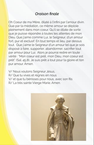Oraison ﬁnale
Oh Coeur de ma Mère, dilaté à l’inﬁni par l’amour divin.
Que par ta médiation, ce même amour se déploie
pleinement dans mon coeur. Qu’il se dilate de sorte
que je puisse répondre à toutes les attentes de mon
Dieu. Que j’aime comme Lui, le Seigneur, d’un amour
fort, pur et exclusif. En tout temps et lieu, par dessus
tout. Que j’aime le Seigneur d’un amour tel que je sois
disposé à faire, supporter, abandonner, sacriﬁer tout
par amour pour Lui. Alors je pourrai redire en toute
vérité : “Mon coeur est prêt, mon Dieu, mon coeur est
prêt”. (Sal. 45,8), Je suis prêt à tout pour ta gloire et ton
pur amour. Amen.
V/ Nous voulons Seigneur Jésus,
R/ Que tu vives et règnes en nous
V/ et que tu bénisses pour nous, avec son ﬁls
R/ La très sainte Vierge Marie. Amen.
 