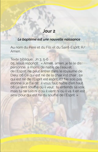 Jour 2
Le baptême est une nouvelle naissance
Au nom du Père et du Fils et du Saint-Esprit. R/
Amen.
Texte biblique: Jn 3, 5-6
05 Jésus répondit : « Amen, amen, je te le dis :
personne, à moins de naître de l’eau et
de l’Esprit, ne peut entrer dans le royaume de
Dieu. 06 Ce qui est né de la chair est chair ; ce
qui est né de l’Esprit est esprit. 07 Ne sois pas
étonné si je t’ai dit : il vous faut naître d’en haut.
08 Le vent souﬄe où il veut : tu entends sa voix,
mais tu ne sais ni d’où il vient ni où il va. Il en est
ainsi pour qui est né du souﬄe de l’Esprit. »
 