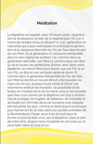 Méditation
Le Baptême est appelé, dans l'Écriture sainte, régénéra-
tion et renaissance: le bain de la régénération (Te 3 5). À
moins de renaître d'eau et d'Esprit (Jn 3 5) ; génération et
naissance qui a pour exemplaire et prototype la généra-
tion et la naissance éternelle du Fils de Dieu dans le sein
de son Père, et sa génération e t naissance temporelle
dans le sein virginal de sa Mère. Car, comme dans sa
génération éternelle, son Père lui communique son être,
sa vie et toutes ses perfections divines: ainsi, dans notre
Baptême, ce même Père nous donne, par son Fils et en
son Fils, un être et une vie toute sainte et divine. Et
comme dans la génération temporelle du Fils de Dieu
son Père lui donne un nouvel être et une nouvelle vie,
mais une vie qui, quoique toute sainte et divine, est
néanmoins revêtue de mortalité, de passibilité et de
toutes les misères de la vie humaine: ainsi la vie nouvelle
que Dieu nous donne par le Baptême est tout e environ-
née et assiégée de fragilité, de faiblesse, de mortalité et
de toutes les inﬁrmités de la vie humaine avec laquelle
elle est jointe. De plus, comme le Saint-Esprit est envoyé
pour former le Fils de Dieu dans les sacrées entrailles de
la Bienheureuse Vierge: aussi il est envoyé pour le
former et pour le faire vivre, par le Baptême, dans le sein
de notre âme, et pour nous incorporer et unir avec lui, et
nous faire naître et vivre en lui:
 