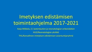 Imetyksen edistämisen
toimintaohjelma 2017-2021
Kaija Mikkola, LT, lastentautien ja neonatologian erikoislääkäri
HUS/Neonatologian yksikkö
THL/Kansallinen imetyksen edistämisen asiantuntijaryhmä
 