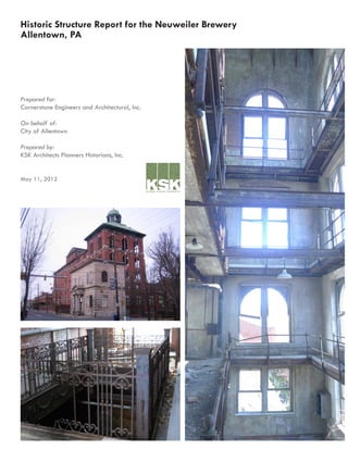 Historic Structure Report for the Neuweiler Brewery
Allentown, PA
Prepared for:
Cornerstone Engineers and Architectural, Inc.
On behalf of:
City of Allentown
Prepared by:
KSK Architects Planners Historians, Inc.
May 11, 2012
architects planners historians inc
 