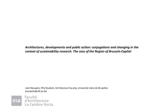 Architectures,	
  developments	
  and	
  public	
  ac5on:	
  conjuga5ons	
  and	
  changing	
  in	
  the	
  
context	
  of	
  sustainability	
  research.	
  The	
  case	
  of	
  the	
  Region	
  of	
  Brussels-­‐Capital	
  	
  

Julie	
  Neuwels,	
  Phd	
  Student,	
  Architecture	
  Faculty,	
  Université	
  Libre	
  de	
  Bruxelles	
  
jneuwels@ulb.ac.be	
  

 