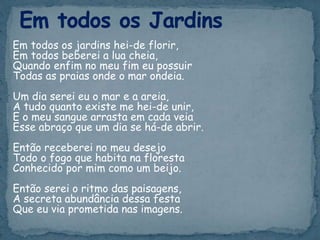 Em todos os jardins hei-de florir,
Em todos beberei a lua cheia,
Quando enfim no meu fim eu possuir
Todas as praias onde o mar ondeia.
Um dia serei eu o mar e a areia,
A tudo quanto existe me hei-de unir,
E o meu sangue arrasta em cada veia
Esse abraço que um dia se há-de abrir.
Então receberei no meu desejo
Todo o fogo que habita na floresta
Conhecido por mim como um beijo.
Então serei o ritmo das paisagens,
A secreta abundância dessa festa
Que eu via prometida nas imagens.
 