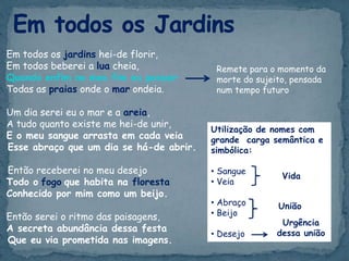 Em todos os jardins hei-de florir,
Em todos beberei a lua cheia,
Quando enfim no meu fim eu possuir
Todas as praias onde o mar ondeia.
Um dia serei eu o mar e a areia,
A tudo quanto existe me hei-de unir,
E o meu sangue arrasta em cada veia
Esse abraço que um dia se há-de abrir.
Então receberei no meu desejo
Todo o fogo que habita na floresta
Conhecido por mim como um beijo.
Então serei o ritmo das paisagens,
A secreta abundância dessa festa
Que eu via prometida nas imagens.
Remete para o momento da
morte do sujeito, pensada
num tempo futuro
Utilização de nomes com
grande carga semântica e
simbólica:
• Sangue
• Veia
• Abraço
• Beijo
• Desejo
Vida
União
Urgência
dessa união
 