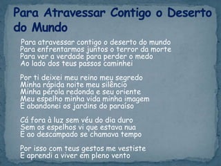 Para atravessar contigo o deserto do mundo
Para enfrentarmos juntos o terror da morte
Para ver a verdade para perder o medo
Ao lado dos teus passos caminhei
Por ti deixei meu reino meu segredo
Minha rápida noite meu silêncio
Minha pérola redonda e seu oriente
Meu espelho minha vida minha imagem
E abandonei os jardins do paraíso
Cá fora à luz sem véu do dia duro
Sem os espelhos vi que estava nua
E ao descampado se chamava tempo
Por isso com teus gestos me vestiste
E aprendi a viver em pleno vento
 