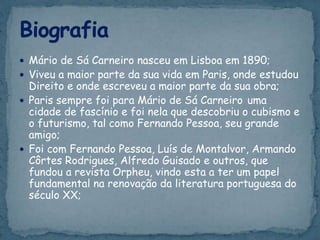  Mário de Sá Carneiro nasceu em Lisboa em 1890;
 Viveu a maior parte da sua vida em Paris, onde estudou
Direito e onde escreveu a maior parte da sua obra;
 Paris sempre foi para Mário de Sá Carneiro uma
cidade de fascínio e foi nela que descobriu o cubismo e
o futurismo, tal como Fernando Pessoa, seu grande
amigo;
 Foi com Fernando Pessoa, Luís de Montalvor, Armando
Côrtes Rodrigues, Alfredo Guisado e outros, que
fundou a revista Orpheu, vindo esta a ter um papel
fundamental na renovação da literatura portuguesa do
século XX;
 