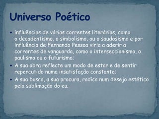  influências de várias correntes literárias, como
o decadentismo, o simbolismo, ou o saudosismo e por
influência de Fernando Pessoa viria a aderir a
correntes de vanguarda, como o interseccionismo, o
paulismo ou o futurismo;
 A sua obra reflecte um modo de estar e de sentir
repercutido numa insatisfação constante;
 A sua busca, a sua procura, radica num desejo estético
pela sublimação do eu;
 