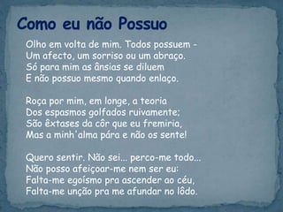 Olho em volta de mim. Todos possuem -
Um afecto, um sorriso ou um abraço.
Só para mim as ânsias se diluem
E não possuo mesmo quando enlaço.
Roça por mim, em longe, a teoria
Dos espasmos golfados ruivamente;
São êxtases da côr que eu fremiria,
Mas a minh'alma pára e não os sente!
Quero sentir. Não sei... perco-me todo...
Não posso afeiçoar-me nem ser eu:
Falta-me egoísmo pra ascender ao céu,
Falta-me unção pra me afundar no lôdo.
 