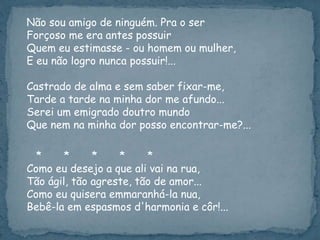 Não sou amigo de ninguém. Pra o ser
Forçoso me era antes possuir
Quem eu estimasse - ou homem ou mulher,
E eu não logro nunca possuir!...
Castrado de alma e sem saber fixar-me,
Tarde a tarde na minha dor me afundo...
Serei um emigrado doutro mundo
Que nem na minha dor posso encontrar-me?...
* * * * *
Como eu desejo a que ali vai na rua,
Tão ágil, tão agreste, tão de amor...
Como eu quisera emmaranhá-la nua,
Bebê-la em espasmos d'harmonia e côr!...
 