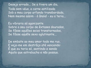 Desejo errado... Se a tivera um dia,
Toda sem véus, a carne estilizada
Sob o meu corpo arfando transbordada,
Nem mesmo assim - ó ânsia! - eu a teria...
Eu vibraria só agonizante
Sobre o seu corpo de êxtases dourados,
Se fôsse aquêles seios transtornados,
Se fôsse aquêle sexo aglutinante...
De embate ao meu amor todo me ruo,
E vejo-me em destrôço até vencendo:
É que eu teria só, sentindo e sendo
Aquilo que estrebucho e não possuo.
 