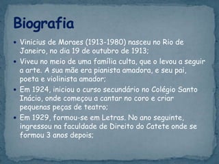  Vinicius de Moraes (1913-1980) nasceu no Rio de
Janeiro, no dia 19 de outubro de 1913;
 Viveu no meio de uma família culta, que o levou a seguir
a arte. A sua mãe era pianista amadora, e seu pai,
poeta e violinista amador;
 Em 1924, iniciou o curso secundário no Colégio Santo
Inácio, onde começou a cantar no coro e criar
pequenas peças de teatro;
 Em 1929, formou-se em Letras. No ano seguinte,
ingressou na faculdade de Direito do Catete onde se
formou 3 anos depois;
 