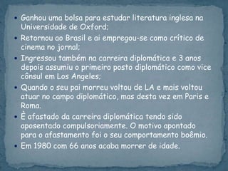  Ganhou uma bolsa para estudar literatura inglesa na
Universidade de Oxford;
 Retornou ao Brasil e ai empregou-se como crítico de
cinema no jornal;
 Ingressou também na carreira diplomática e 3 anos
depois assumiu o primeiro posto diplomático como vice
cônsul em Los Angeles;
 Quando o seu pai morreu voltou de LA e mais voltou
atuar no campo diplomático, mas desta vez em Paris e
Roma.
 È afastado da carreira diplomática tendo sido
aposentado compulsoriamente. O motivo apontado
para o afastamento foi o seu comportamento boêmio.
 Em 1980 com 66 anos acaba morrer de idade.
 