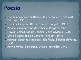  O Caminho para a Distância, Rio de Janeiro, Schmidt
Editora, 1933
 Forma e Exegese, Rio de Janeiro, Pongetti, 1935
 Ariana, a mulher; Rio de Janeiro, Pongetti, 1936
 Novos Poemas, Rio de Janeiro, José Olympio, 1938
 Cinco Elegias, Rio de Janeiro, Pongetti, 1943
 Poemas, Sonetos e Baladas; São Paulo, Edições Gavetas,
1946
 Pátria Minha, Barcelona, O livro inconsútil, 1949
Poesia•
 