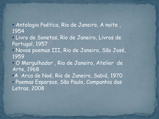 • Antologia Poética, Rio de Janeiro, A noite ,
1954
• Livro de Sonetos, Rio de Janeiro, Livros de
Portugal, 1957
• Novos poemas III, Rio de Janeiro, São José,
1959
• O Mergulhador , Rio de Janeiro, Atelier de
Arte, 1968
•A Arca de Noé, Rio de Janeiro, Sabiá, 1970
• Poemas Esparsos, São Paulo, Companhia das
Letras, 2008
 