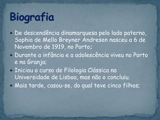  De descendência dinamarquesa pelo lado paterno,
Sophia de Mello Breyner Andresen nasceu a 6 de
Novembro de 1919, no Porto;
 Durante a infância e a adolescência viveu no Porto
e na Granja;
 Iniciou o curso de Filologia Clássica na
Universidade de Lisboa, mas não o concluiu.
 Mais tarde, casou-se, do qual teve cinco filhos;
 