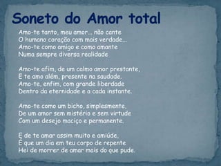 Amo-te tanto, meu amor... não cante
O humano coração com mais verdade...
Amo-te como amigo e como amante
Numa sempre diversa realidade
Amo-te afim, de um calmo amor prestante,
E te amo além, presente na saudade.
Amo-te, enfim, com grande liberdade
Dentro da eternidade e a cada instante.
Amo-te como um bicho, simplesmente,
De um amor sem mistério e sem virtude
Com um desejo maciço e permanente.
E de te amar assim muito e amiúde,
É que um dia em teu corpo de repente
Hei de morrer de amar mais do que pude.
 