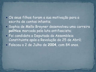  Os seus filhos foram a sua motivação para a
escrita de contos infantis;
 Sophia de Mello Breyner desenvolveu uma carreira
política marcada pela luta antifascista;
 Foi candidata a Deputada da Assembleia
Constituinte após a Revolução do 25 de Abril;
 Faleceu a 2 de Julho de 2004, com 84 anos.
 